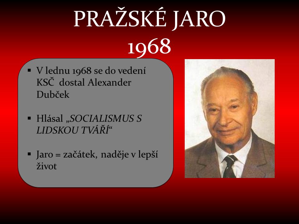 PRAŽSKÉ JARO 1968 V lednu 1968 se do vedení KSČ dostal Alexander Dubček. Hlásal „SOCIALISMUS S LIDSKOU TVÁŘÍ