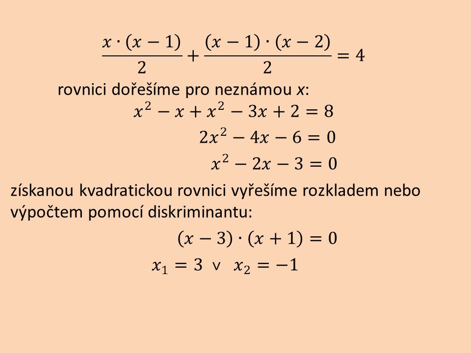 𝑥∙ 𝑥−1 2 + 𝑥−1 ∙ 𝑥−2 2 =4 rovnici dořešíme pro neznámou x: 𝑥 2 −𝑥+ 𝑥 2 −3𝑥+2=8 2 𝑥 2 −4𝑥−6=0 𝑥 2 −2𝑥−3=0 získanou kvadratickou rovnici vyřešíme rozkladem nebo výpočtem pomocí diskriminantu: 𝑥−3 ∙ 𝑥+1 =0 𝑥 1 =3 ˅ 𝑥 2 =−1