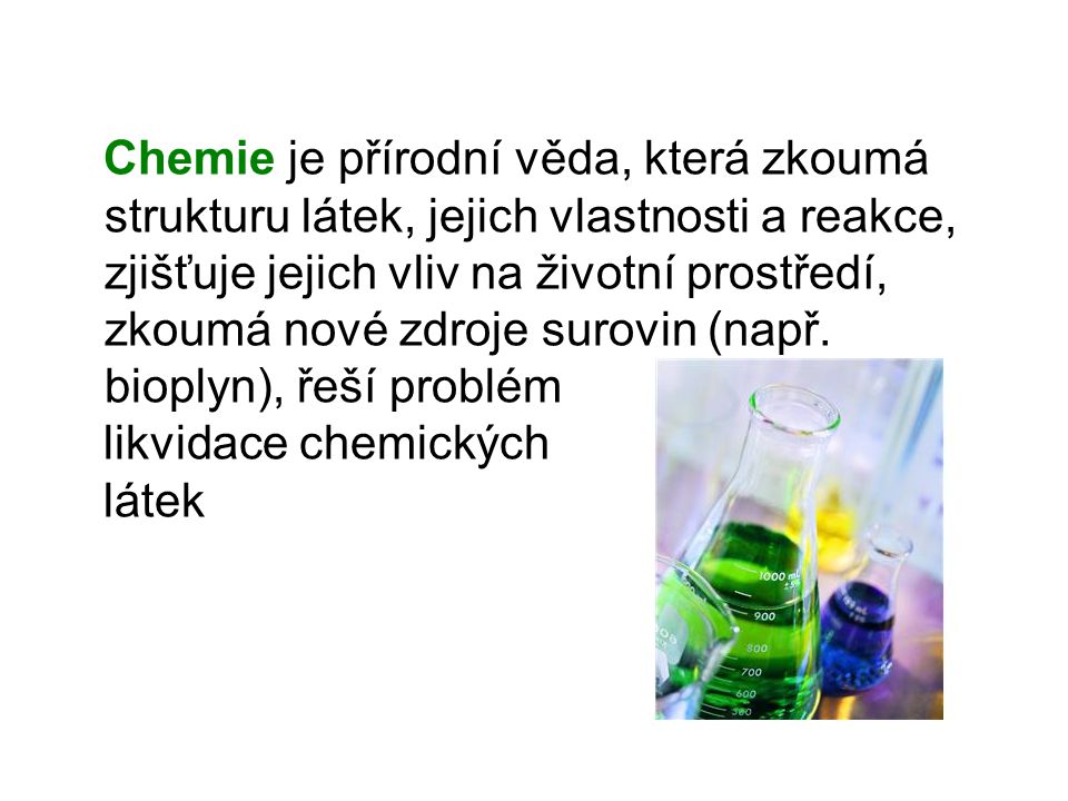 Chemie je přírodní věda, která zkoumá strukturu látek, jejich vlastnosti a reakce, zjišťuje jejich vliv na životní prostředí, zkoumá nové zdroje surovin (např. bioplyn), řeší problém