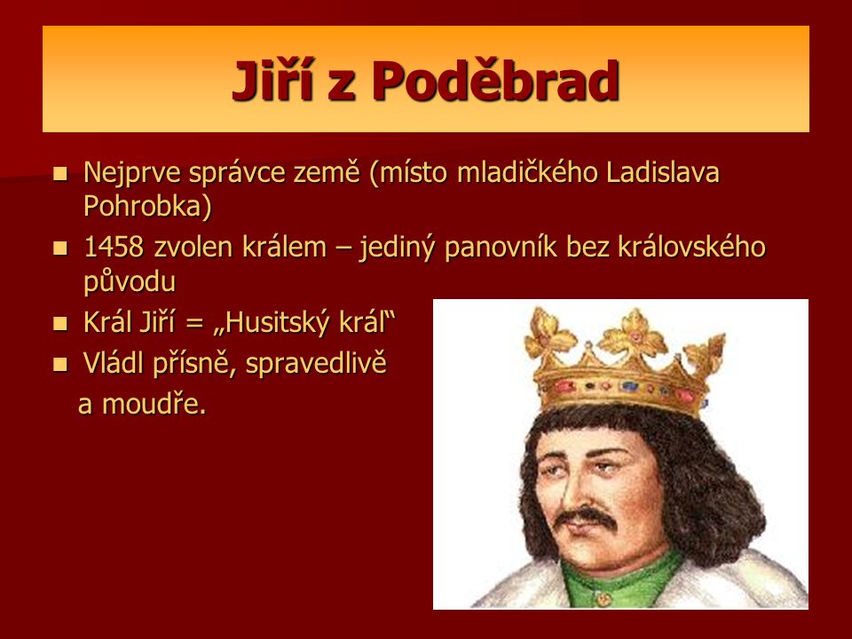 Jiří z Poděbrad Nejprve správce země (místo mladičkého Ladislava Pohrobka) 1458 zvolen králem – jediný panovník bez královského původu.