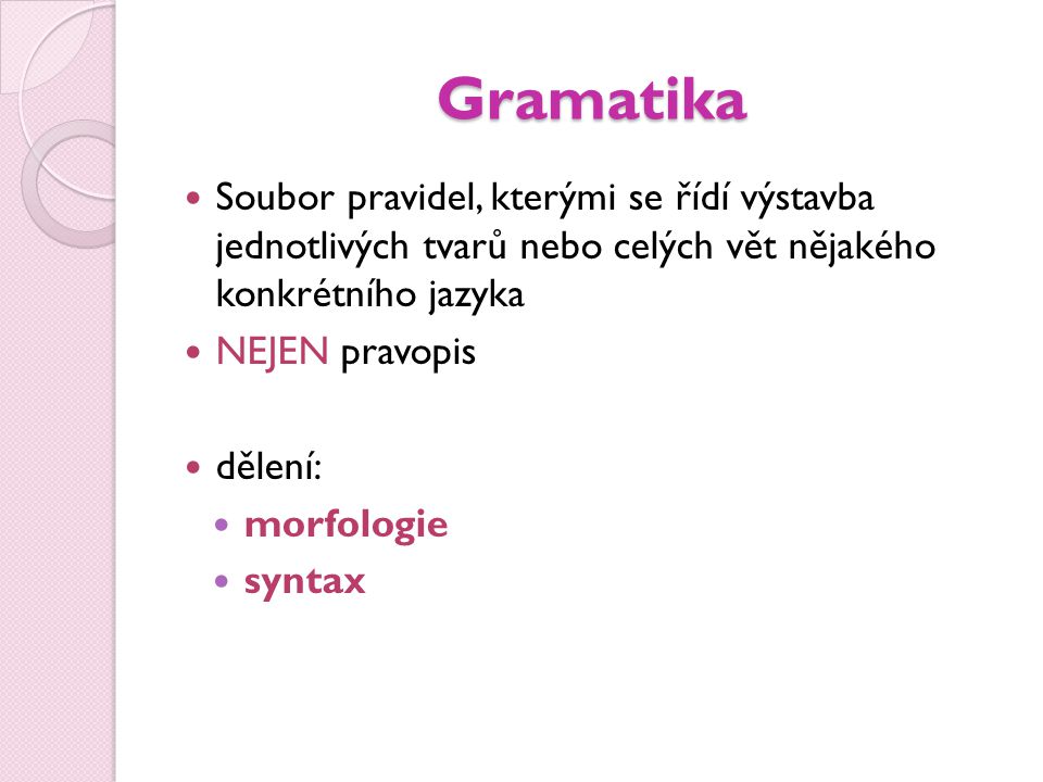 Gramatika Soubor pravidel, kterými se řídí výstavba jednotlivých tvarů nebo celých vět nějakého konkrétního jazyka.