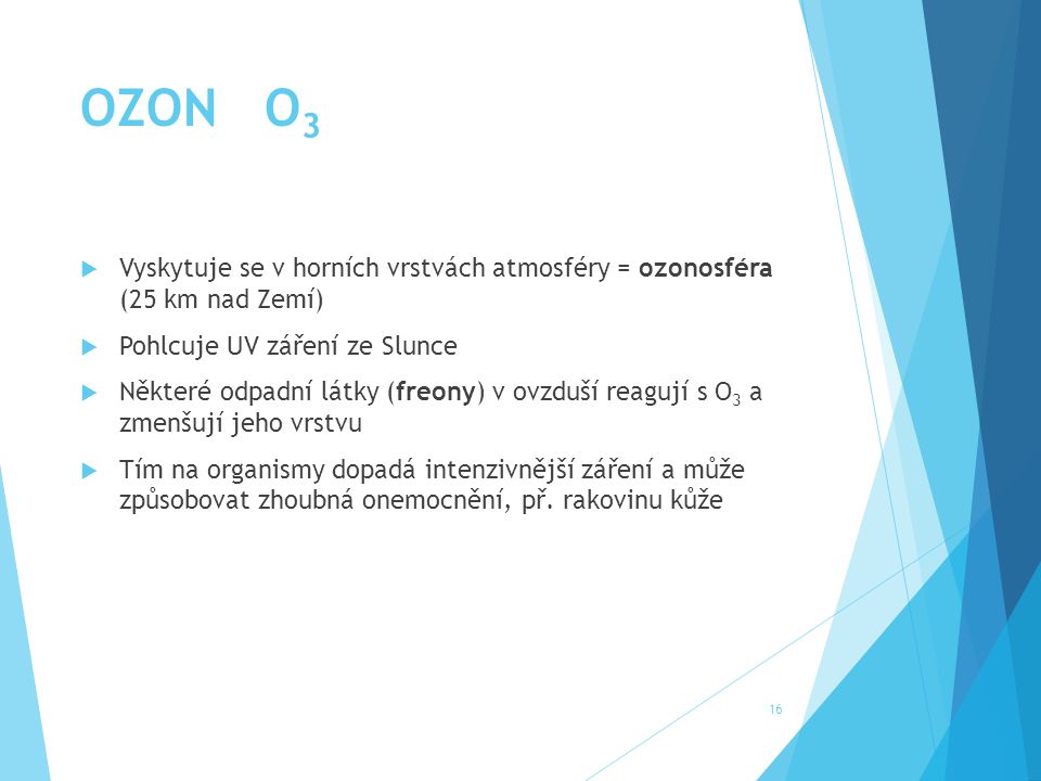 OZON O3 Vyskytuje se v horních vrstvách atmosféry = ozonosféra (25 km nad Zemí) Pohlcuje UV záření ze Slunce.