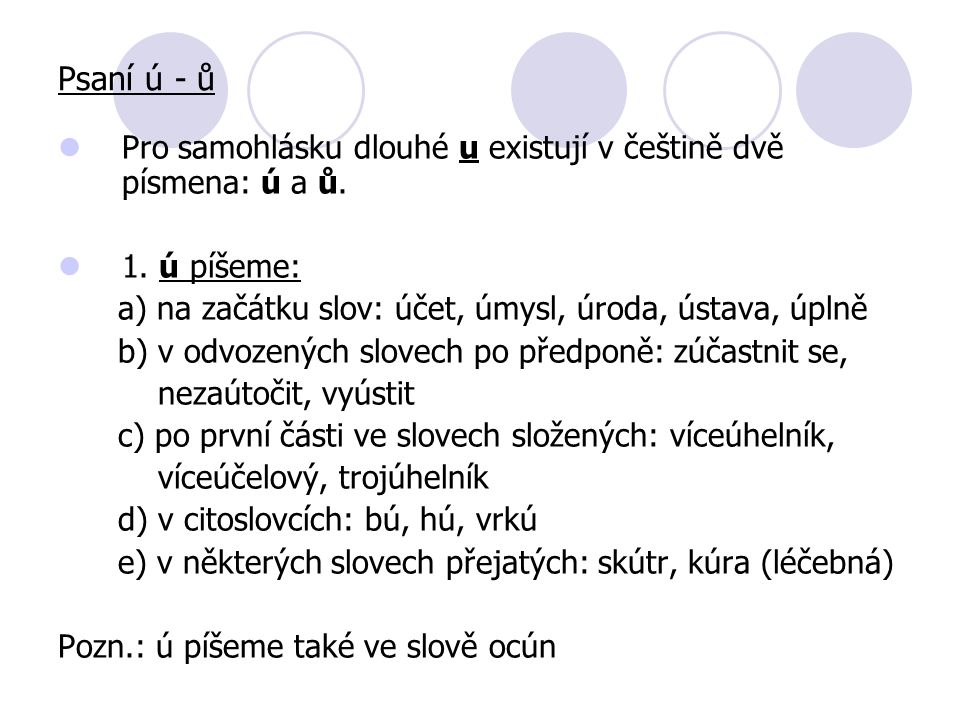 Psaní ú - ů Pro samohlásku dlouhé u existují v češtině dvě písmena: ú a ů. 1. ú píšeme: a) na začátku slov: účet, úmysl, úroda, ústava, úplně.