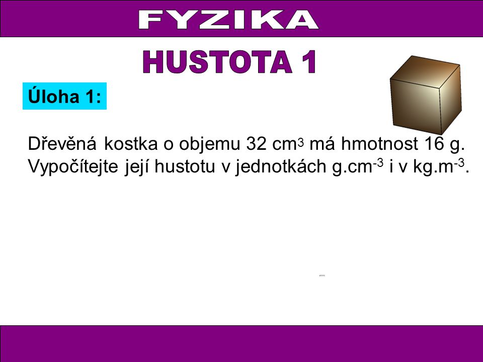 FYZIKA HUSTOTA 1. Úloha 1: Dřevěná kostka o objemu 32 cm3 má hmotnost 16 g.