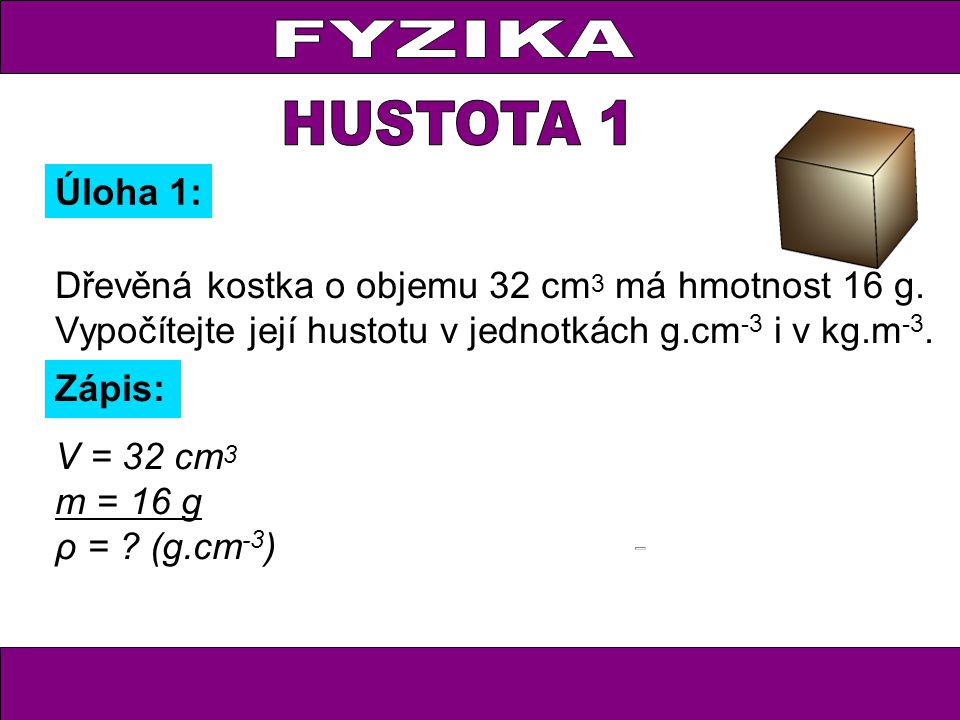 FYZIKA HUSTOTA 1. Úloha 1: Dřevěná kostka o objemu 32 cm3 má hmotnost 16 g. Vypočítejte její hustotu v jednotkách g.cm-3 i v kg.m-3.