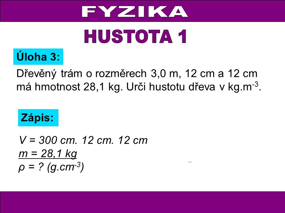 FYZIKA HUSTOTA 1. Úloha 3: Dřevěný trám o rozměrech 3,0 m, 12 cm a 12 cm má hmotnost 28,1 kg. Urči hustotu dřeva v kg.m-3.
