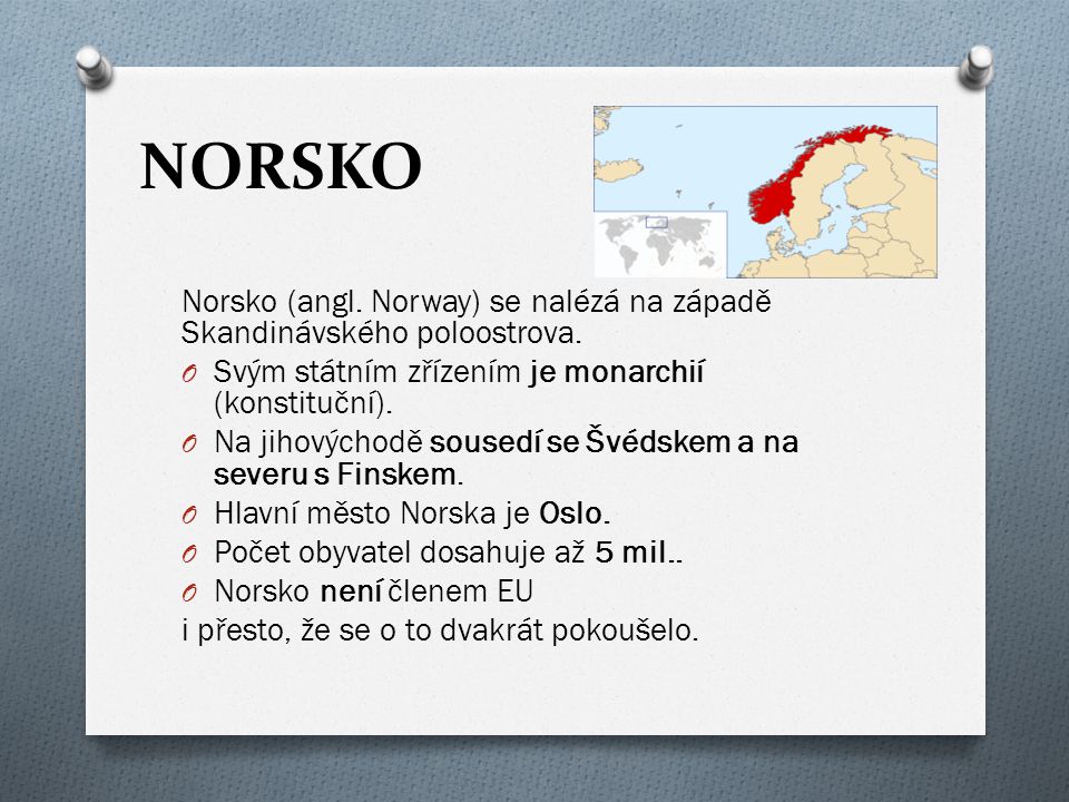 NORSKO Norsko (angl. Norway) se nalézá na západě Skandinávského poloostrova. Svým státním zřízením je monarchií (konstituční).