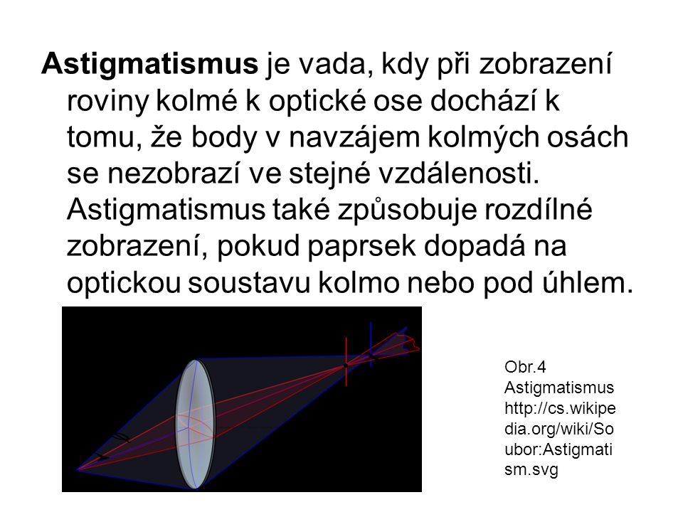 Astigmatismus je vada, kdy při zobrazení roviny kolmé k optické ose dochází k tomu, že body v navzájem kolmých osách se nezobrazí ve stejné vzdálenosti. Astigmatismus také způsobuje rozdílné zobrazení, pokud paprsek dopadá na optickou soustavu kolmo nebo pod úhlem.