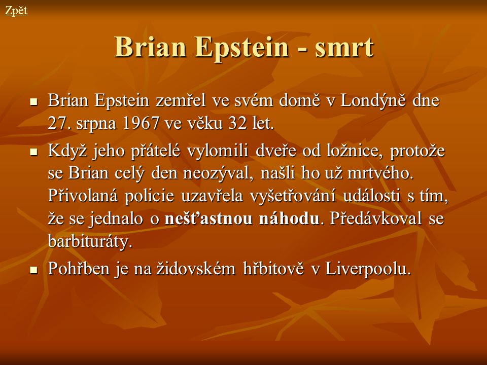 Zpět Brian Epstein - smrt. Brian Epstein zemřel ve svém domě v Londýně dne 27. srpna 1967 ve věku 32 let.