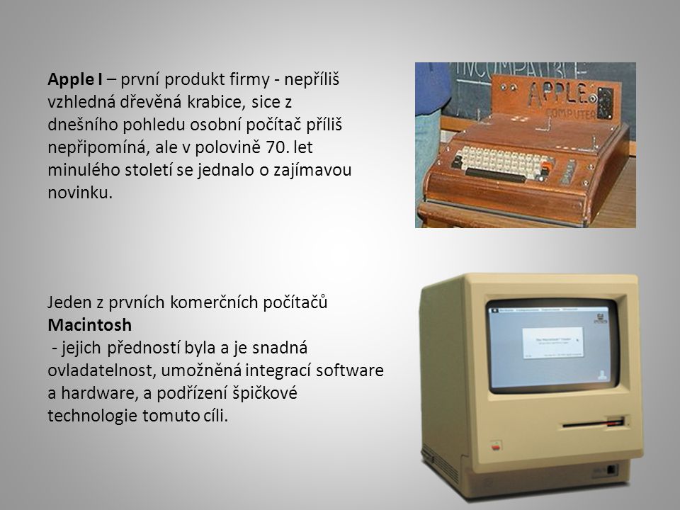 Apple I – první produkt firmy - nepříliš vzhledná dřevěná krabice, sice z dnešního pohledu osobní počítač příliš nepřipomíná, ale v polovině 70. let minulého století se jednalo o zajímavou novinku.