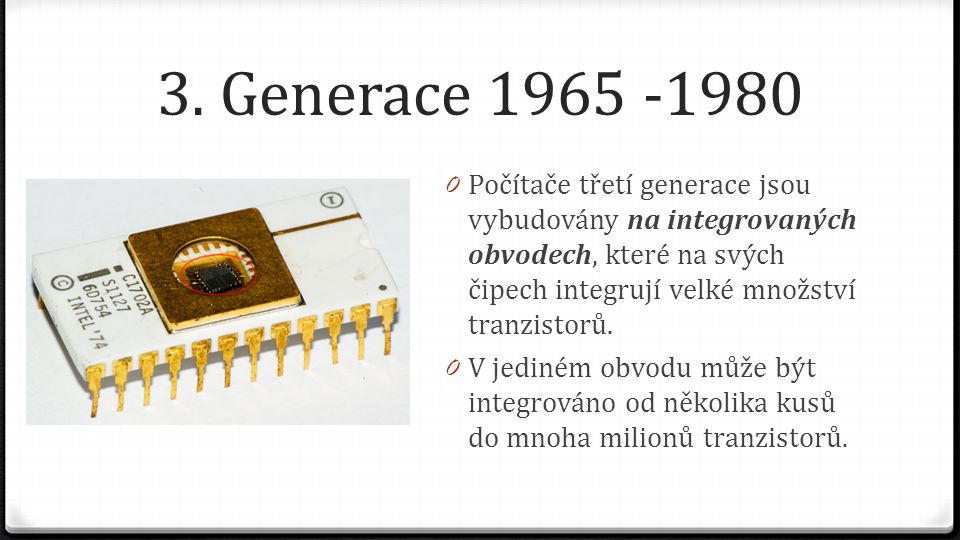 3. Generace Počítače třetí generace jsou vybudovány na integrovaných obvodech, které na svých čipech integrují velké množství tranzistorů.
