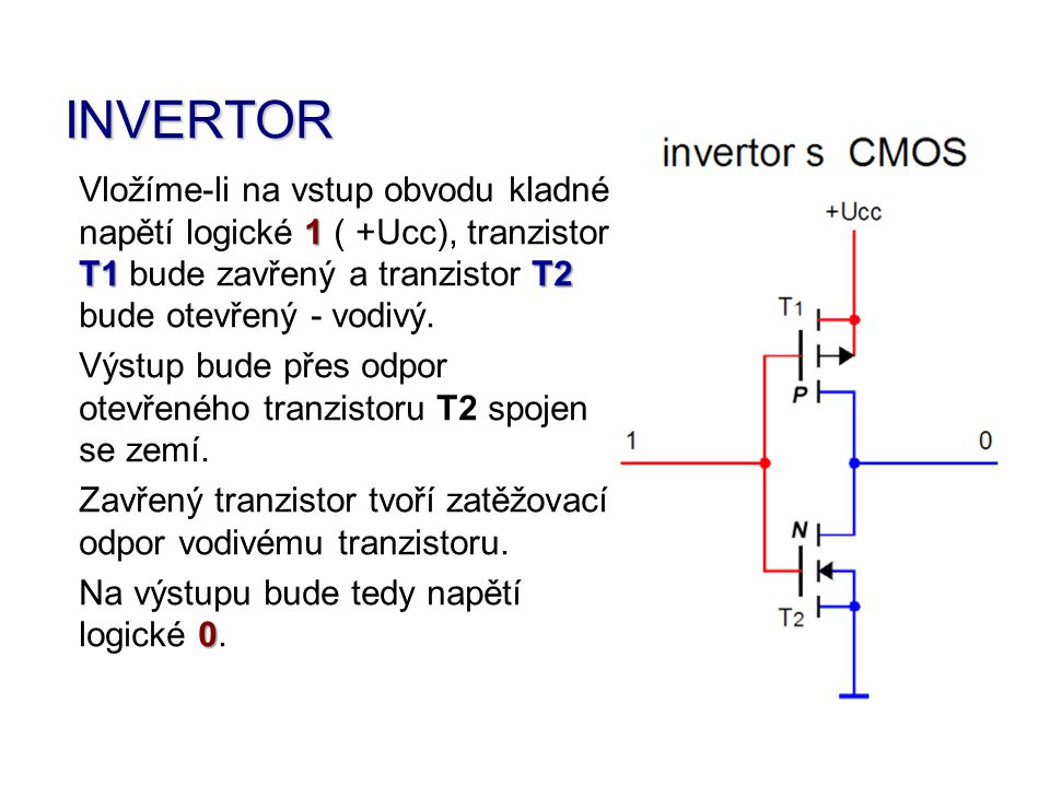 INVERTOR Vložíme-li na vstup obvodu kladné napětí logické 1 ( +Ucc), tranzistor T1 bude zavřený a tranzistor T2 bude otevřený - vodivý.