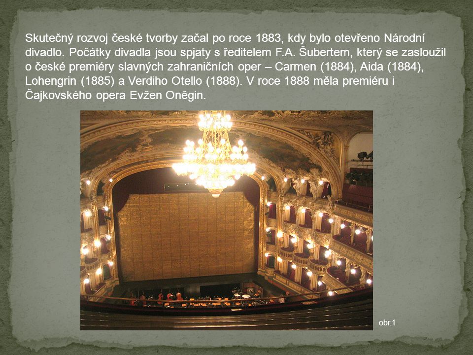 Skutečný rozvoj české tvorby začal po roce 1883, kdy bylo otevřeno Národní divadlo. Počátky divadla jsou spjaty s ředitelem F.A. Šubertem, který se zasloužil o české premiéry slavných zahraničních oper – Carmen (1884), Aida (1884), Lohengrin (1885) a Verdiho Otello (1888). V roce 1888 měla premiéru i Čajkovského opera Evžen Oněgin.