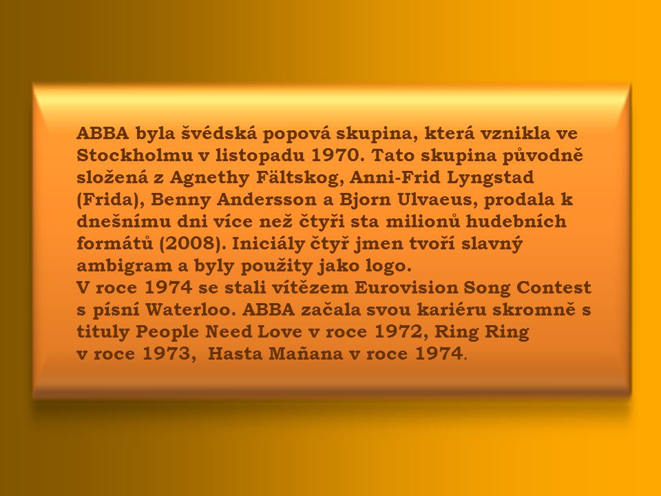 ABBA byla švédská popová skupina, která vznikla ve Stockholmu v listopadu Tato skupina původně složená z Agnethy Fältskog, Anni-Frid Lyngstad (Frida), Benny Andersson a Bjorn Ulvaeus, prodala k dnešnímu dni více než čtyři sta milionů hudebních formátů (2008). Iniciály čtyř jmen tvoří slavný ambigram a byly použity jako logo.