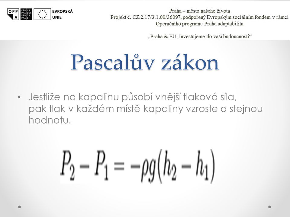 Pascalův zákon Jestliže na kapalinu působí vnější tlaková síla, pak tlak v každém místě kapaliny vzroste o stejnou hodnotu.