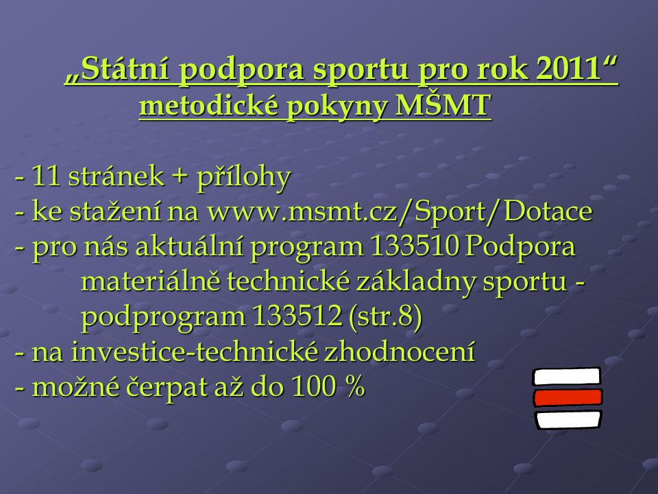 „Státní podpora sportu pro rok 2011 metodické pokyny MŠMT - 11 stránek + přílohy - ke stažení na   - pro nás aktuální program Podpora materiálně technické základny sportu - podprogram (str.8) - na investice-technické zhodnocení - možné čerpat až do 100 %