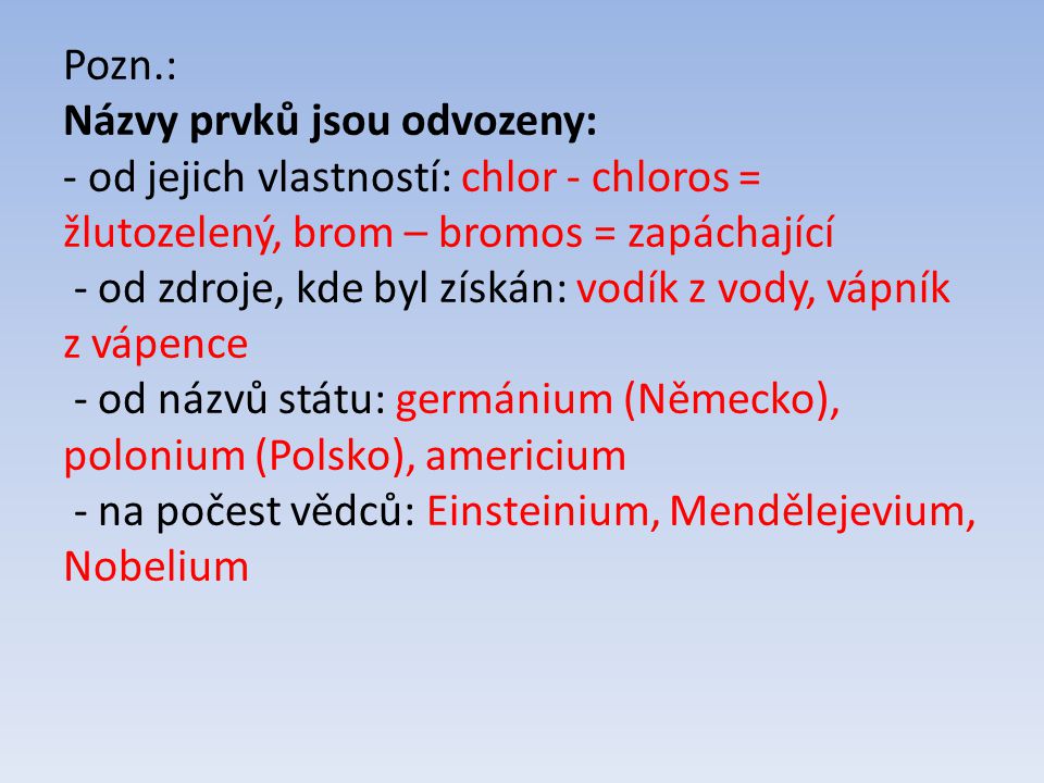 Pozn.: Názvy prvků jsou odvozeny: - od jejich vlastností: chlor - chloros = žlutozelený, brom – bromos = zapáchající - od zdroje, kde byl získán: vodík z vody, vápník z vápence - od názvů státu: germánium (Německo), polonium (Polsko), americium - na počest vědců: Einsteinium, Mendělejevium, Nobelium