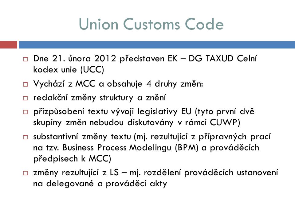 Union Customs Code Dne 21. února 2012 představen EK – DG TAXUD Celní kodex unie (UCC) Vychází z MCC a obsahuje 4 druhy změn: