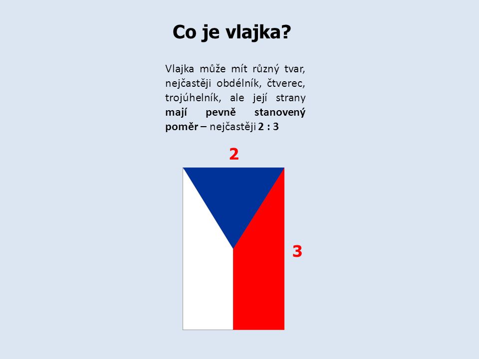 Co je vlajka Vlajka může mít různý tvar, nejčastěji obdélník, čtverec, trojúhelník, ale její strany mají pevně stanovený poměr – nejčastěji 2 : 3.