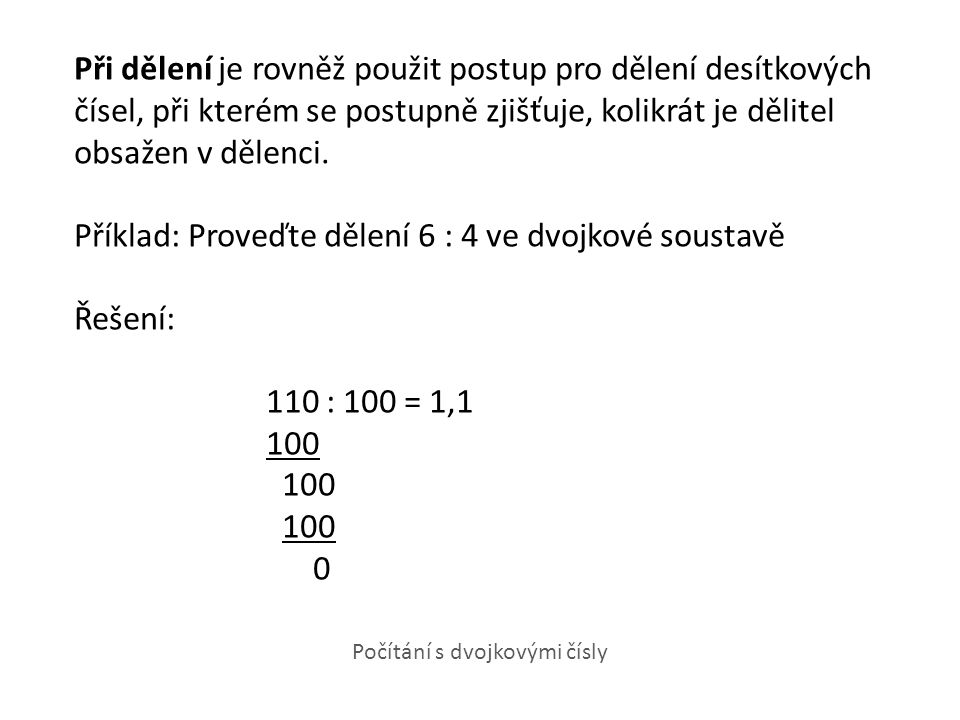 Při dělení je rovněž použit postup pro dělení desítkových čísel, při kterém se postupně zjišťuje, kolikrát je dělitel obsažen v dělenci. Příklad: Proveďte dělení 6 : 4 ve dvojkové soustavě Řešení: 110 : 100 = 1,