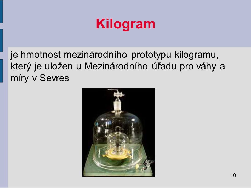 Kilogram je hmotnost mezinárodního prototypu kilogramu, který je uložen u Mezinárodního úřadu pro váhy a míry v Sevres.