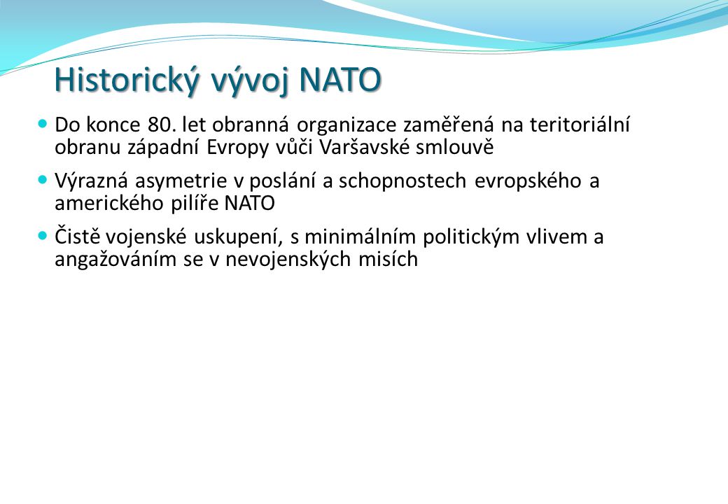 Historický vývoj NATO Do konce 80. let obranná organizace zaměřená na teritoriální obranu západní Evropy vůči Varšavské smlouvě.
