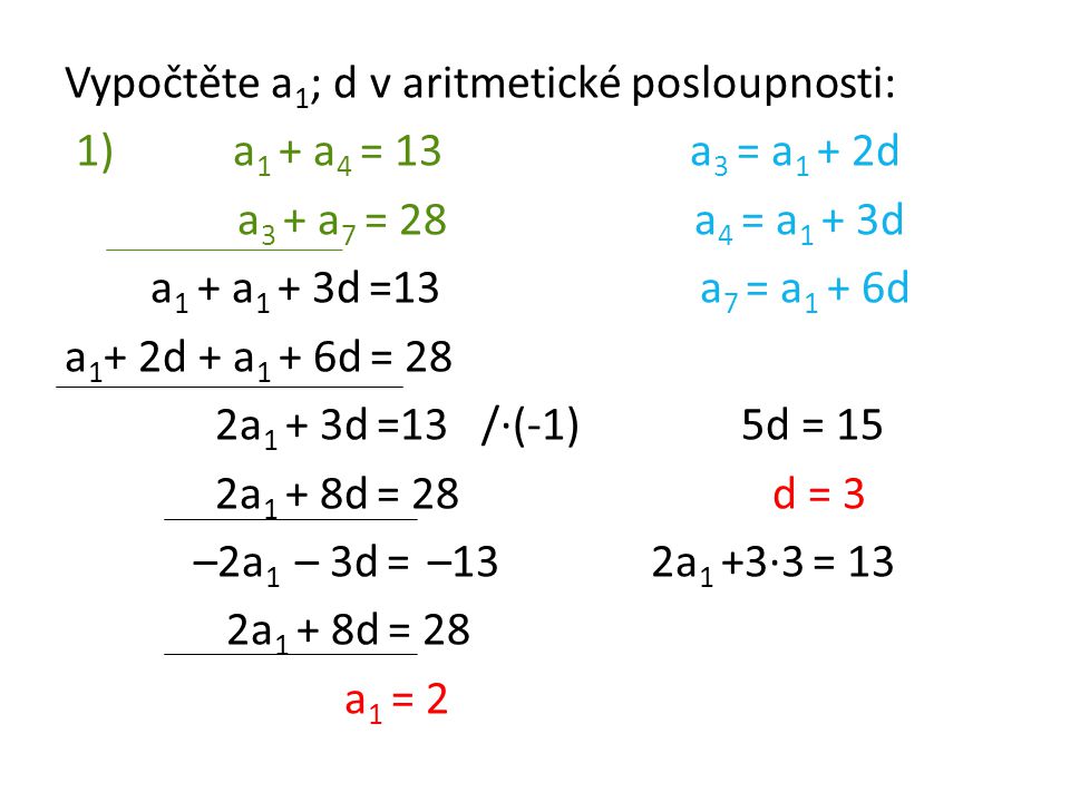 Vypočtěte a1; d v aritmetické posloupnosti: 1) a1 + a4 = 13 a3 = a1 + 2d a3 + a7 = 28 a4 = a1 + 3d a1 + a1 + 3d =13 a7 = a1 + 6d a1+ 2d + a1 + 6d = 28 2a1 + 3d =13 /·(-1) 5d = 15 2a1 + 8d = 28 d = 3 –2a1 – 3d = –13 2a1 +3·3 = 13 2a1 + 8d = 28 a1 = 2