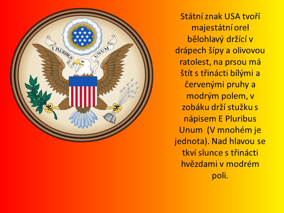 Státní znak USA tvoří majestátní orel bělohlavý držící v drápech šípy a olivovou ratolest, na prsou má štít s třinácti bílými a červenými pruhy a modrým polem, v zobáku drží stužku s nápisem E Pluribus Unum (V mnohém je jednota).