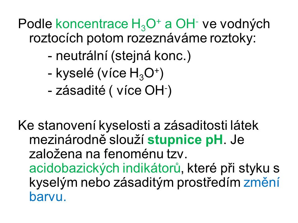 Podle koncentrace H3O+ a OH- ve vodných roztocích potom rozeznáváme roztoky: - neutrální (stejná konc.) - kyselé (více H3O+) - zásadité ( více OH-) Ke stanovení kyselosti a zásaditosti látek mezinárodně slouží stupnice pH.