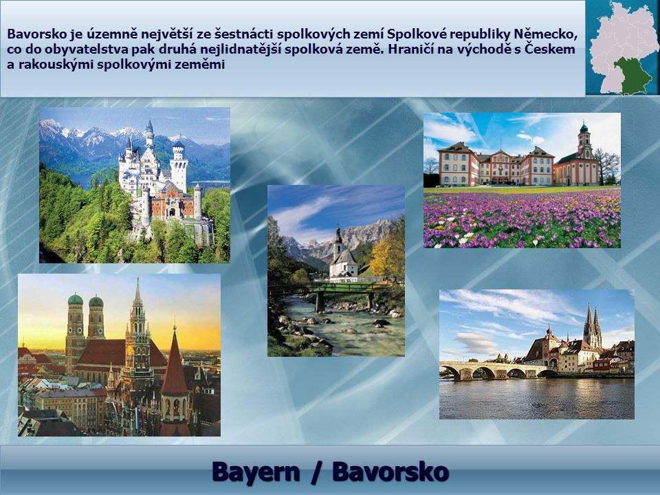 Bavorsko je územně největší ze šestnácti spolkových zemí Spolkové republiky Německo, co do obyvatelstva pak druhá nejlidnatější spolková země. Hraničí na východě s Českem a rakouskými spolkovými zeměmi
