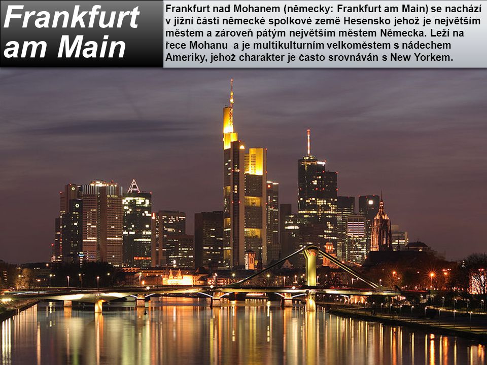 Frankfurt nad Mohanem (německy: Frankfurt am Main) se nachází v jižní části německé spolkové země Hesensko jehož je největším městem a zároveň pátým největším městem Německa. Leží na řece Mohanu a je multikulturním velkoměstem s nádechem Ameriky, jehož charakter je často srovnáván s New Yorkem.