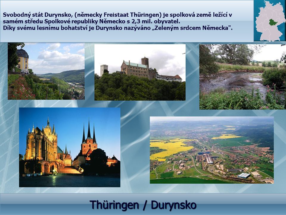 Svobodný stát Durynsko, (německy Freistaat Thüringen) je spolková země ležící v samém středu Spolkové republiky Německo s 2,3 mil. obyvatel.