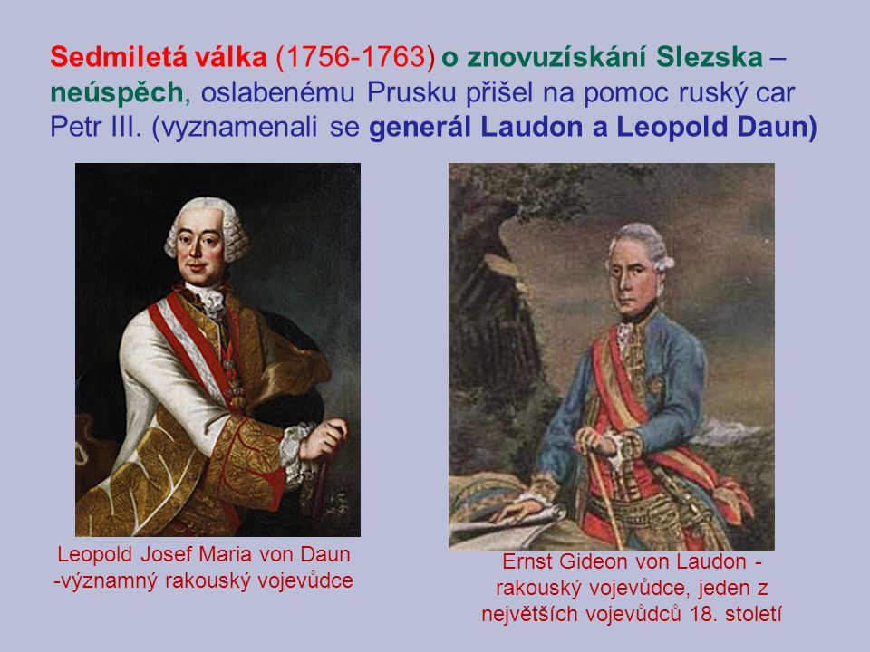 Sedmiletá válka ( ) o znovuzískání Slezska – neúspěch, oslabenému Prusku přišel na pomoc ruský car Petr III. (vyznamenali se generál Laudon a Leopold Daun)