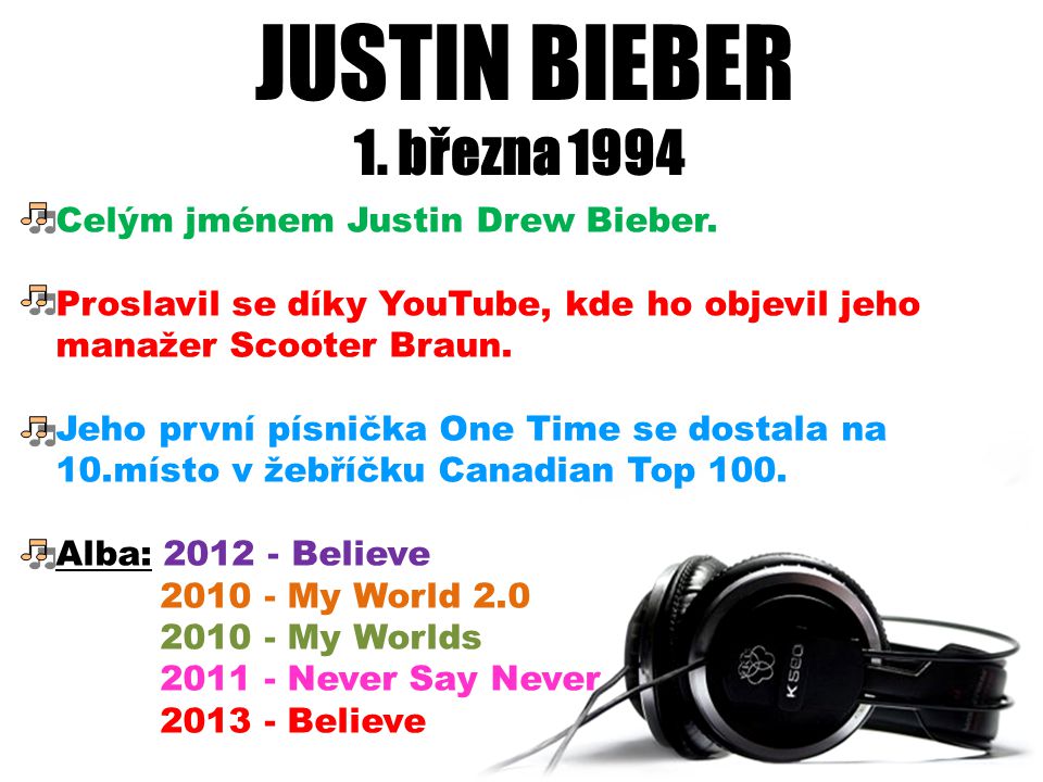 JUSTIN BIEBER 1. března Celým jménem Justin Drew Bieber. Proslavil se díky YouTube, kde ho objevil jeho manažer Scooter Braun.