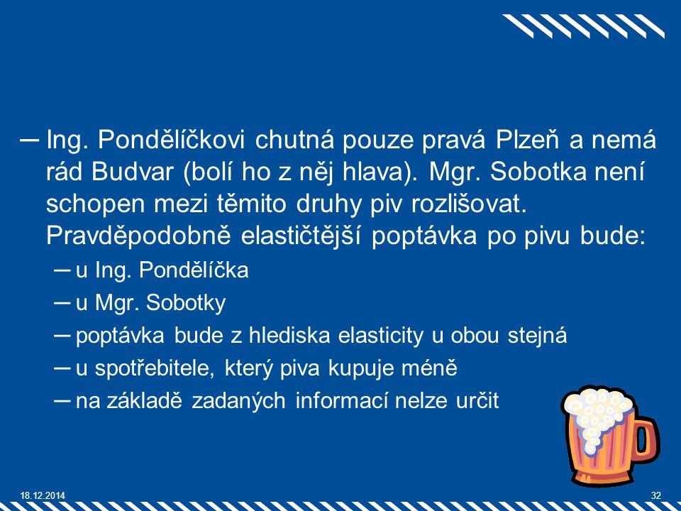 Ing. Pondělíčkovi chutná pouze pravá Plzeň a nemá rád Budvar (bolí ho z něj hlava). Mgr. Sobotka není schopen mezi těmito druhy piv rozlišovat. Pravděpodobně elastičtější poptávka po pivu bude: