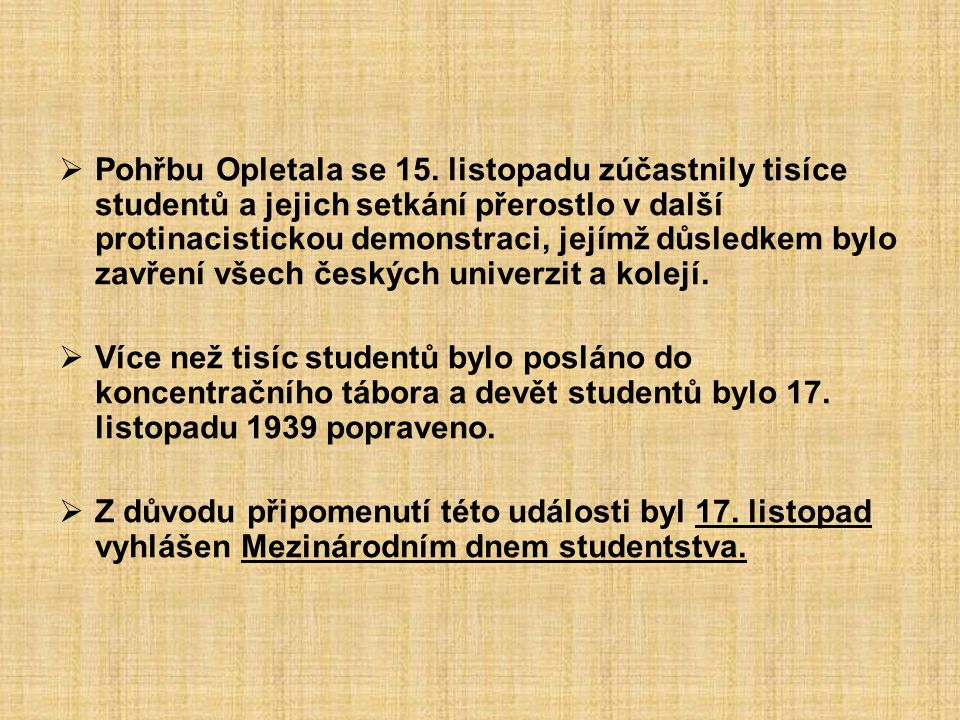Pohřbu Opletala se 15. listopadu zúčastnily tisíce studentů a jejich setkání přerostlo v další protinacistickou demonstraci, jejímž důsledkem bylo zavření všech českých univerzit a kolejí.