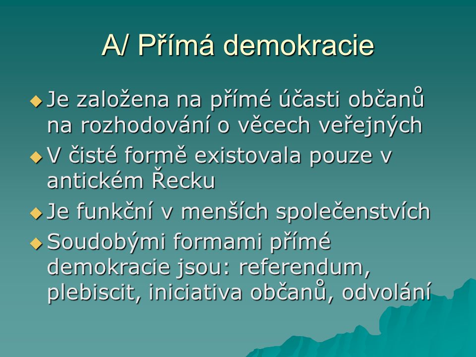 A/ Přímá demokracie Je založena na přímé účasti občanů na rozhodování o věcech veřejných. V čisté formě existovala pouze v antickém Řecku.