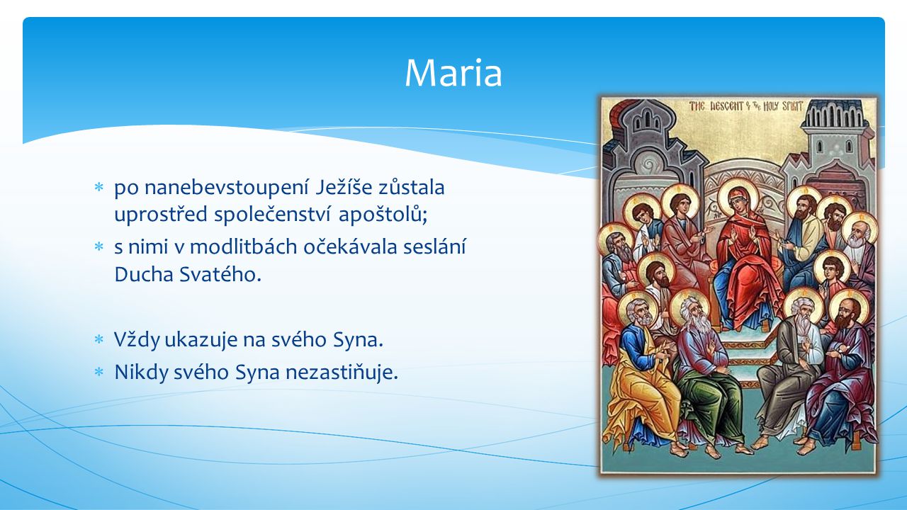 Maria po nanebevstoupení Ježíše zůstala uprostřed společenství apoštolů; s nimi v modlitbách očekávala seslání Ducha Svatého.