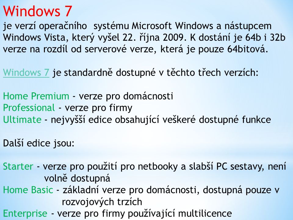 Windows 7 je verzí operačního systému Microsoft Windows a nástupcem Windows Vista, který vyšel 22. října K dostání je 64b i 32b verze na rozdíl od serverové verze, která je pouze 64bitová. Windows 7 je standardně dostupné v těchto třech verzích: