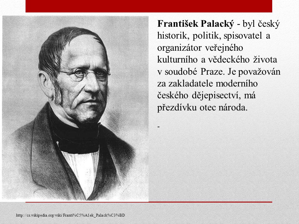 František Palacký - byl český historik, politik, spisovatel a organizátor veřejného kulturního a vědeckého života v soudobé Praze. Je považován za zakladatele moderního českého dějepisectví, má přezdívku otec národa.