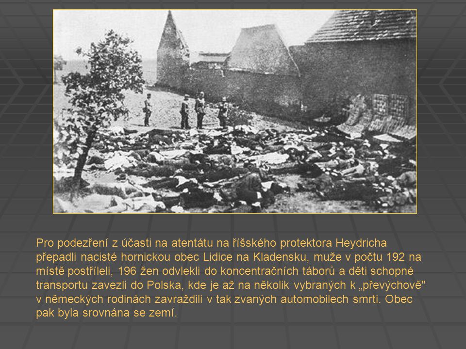 Pro podezření z účasti na atentátu na říšského protektora Heydricha přepadli nacisté hornickou obec Lidice na Kladensku, muže v počtu 192 na místě postříleli, 196 žen odvlekli do koncentračních táborů a děti schopné transportu zavezli do Polska, kde je až na několik vybraných k „převýchově v německých rodinách zavraždili v tak zvaných automobilech smrti.