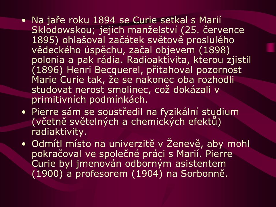 Na jaře roku 1894 se Curie setkal s Marií Sklodowskou; jejich manželství (25. července 1895) ohlašoval začátek světově proslulého vědeckého úspěchu, začal objevem (1898) polonia a pak rádia. Radioaktivita, kterou zjistil (1896) Henri Becquerel, přitahoval pozornost Marie Curie tak, že se nakonec oba rozhodli studovat nerost smolinec, což dokázali v primitivních podmínkách.