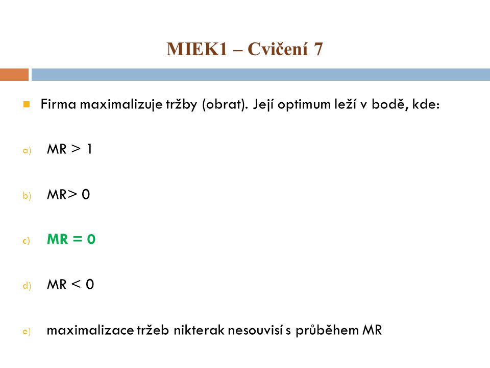 MIEK1 – Cvičení 7 Firma maximalizuje tržby (obrat). Její optimum leží v bodě, kde: MR > 1. MR> 0.