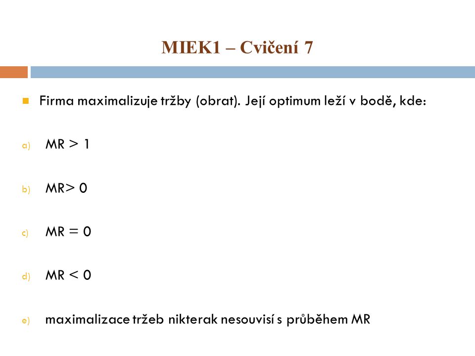 MIEK1 – Cvičení 7 Firma maximalizuje tržby (obrat). Její optimum leží v bodě, kde: MR > 1. MR> 0.