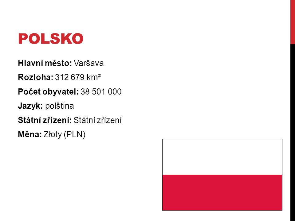 Polsko Hlavní město: Varšava Rozloha: km² Počet obyvatel: Jazyk: polština Státní zřízení: Státní zřízení Měna: Złoty (PLN)