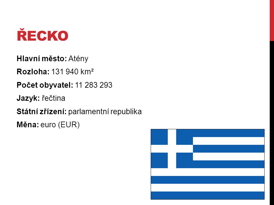 Řecko Hlavní město: Atény Rozloha: km² Počet obyvatel: Jazyk: řečtina Státní zřízení: parlamentní republika Měna: euro (EUR)