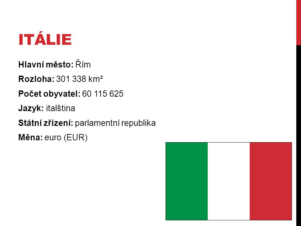 Itálie Hlavní město: Řím Rozloha: km² Počet obyvatel: Jazyk: italština Státní zřízení: parlamentní republika Měna: euro (EUR)