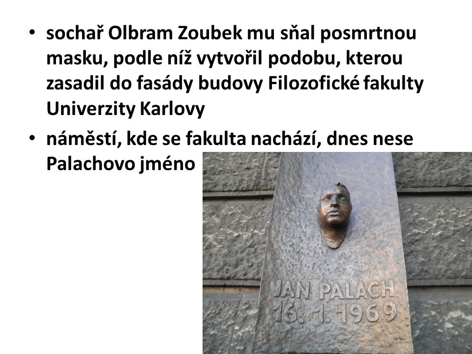 sochař Olbram Zoubek mu sňal posmrtnou masku, podle níž vytvořil podobu, kterou zasadil do fasády budovy Filozofické fakulty Univerzity Karlovy