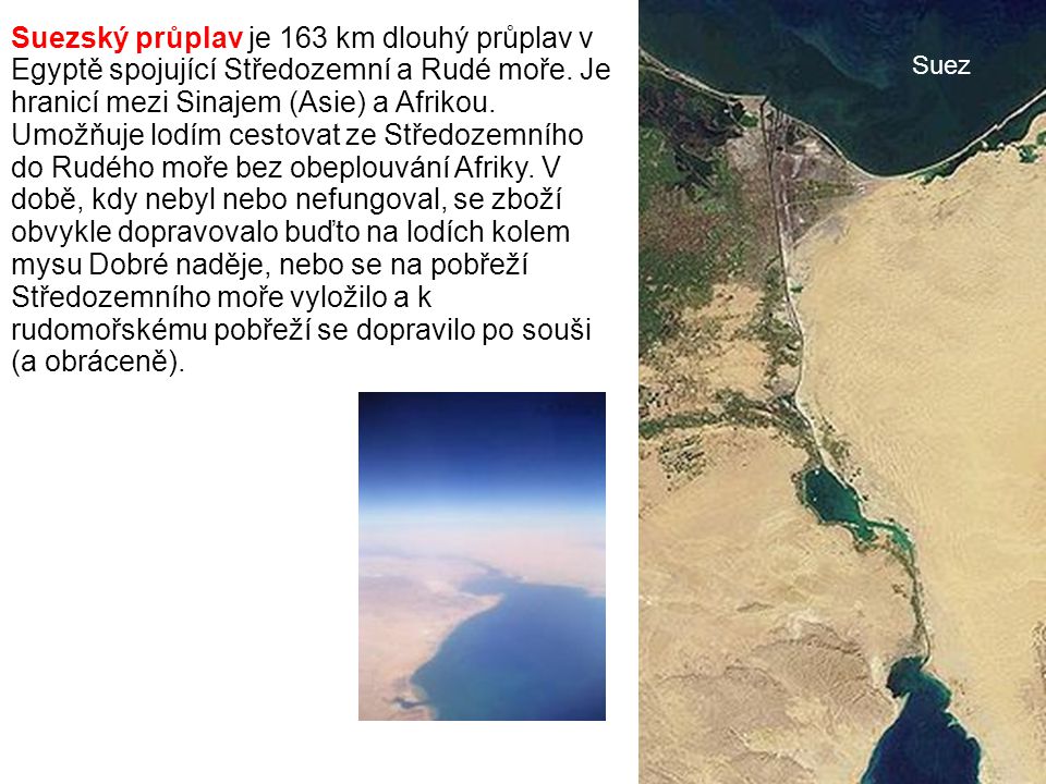 Suezský průplav je 163 km dlouhý průplav v Egyptě spojující Středozemní a Rudé moře. Je hranicí mezi Sinajem (Asie) a Afrikou. Umožňuje lodím cestovat ze Středozemního do Rudého moře bez obeplouvání Afriky. V době, kdy nebyl nebo nefungoval, se zboží obvykle dopravovalo buďto na lodích kolem mysu Dobré naděje, nebo se na pobřeží Středozemního moře vyložilo a k rudomořskému pobřeží se dopravilo po souši (a obráceně).