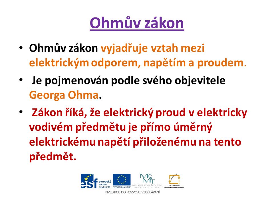 Ohmův zákon Ohmův zákon vyjadřuje vztah mezi elektrickým odporem, napětím a proudem. Je pojmenován podle svého objevitele Georga Ohma.